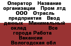 Оператор › Название организации ­ Пром лтд, ООО › Отрасль предприятия ­ Ввод данных › Минимальный оклад ­ 23 000 - Все города Работа » Вакансии   . Вологодская обл.,Череповец г.